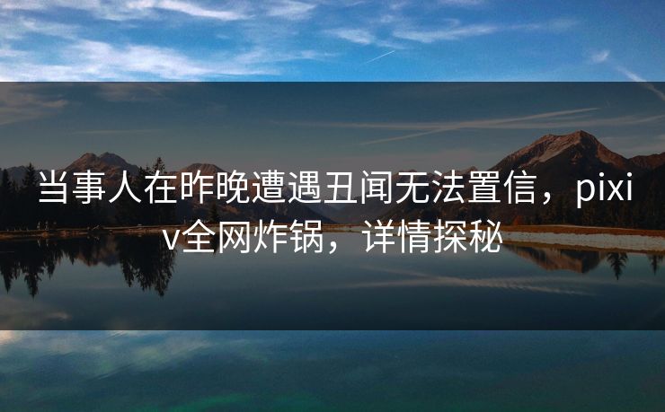 当事人在昨晚遭遇丑闻无法置信，pixiv全网炸锅，详情探秘