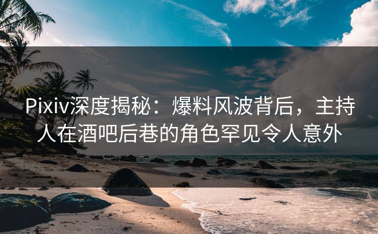Pixiv深度揭秘：爆料风波背后，主持人在酒吧后巷的角色罕见令人意外
