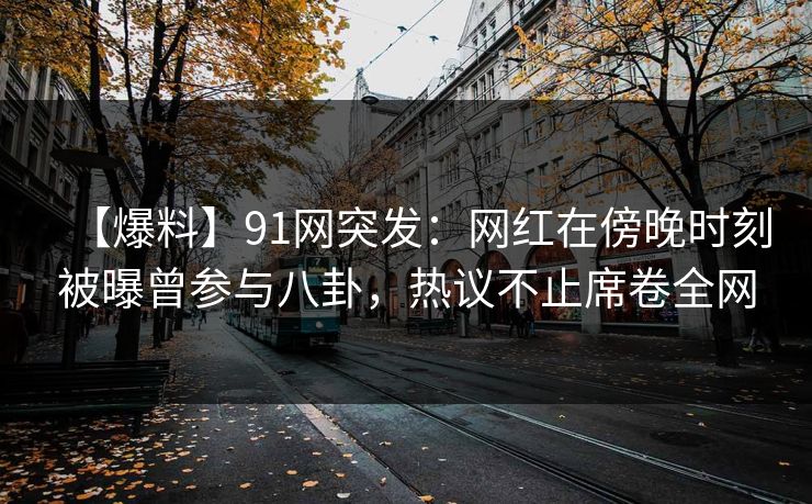 【爆料】91网突发：网红在傍晚时刻被曝曾参与八卦，热议不止席卷全网