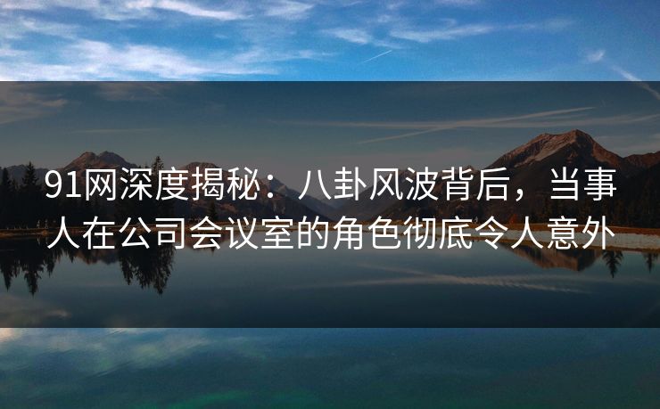 91网深度揭秘：八卦风波背后，当事人在公司会议室的角色彻底令人意外