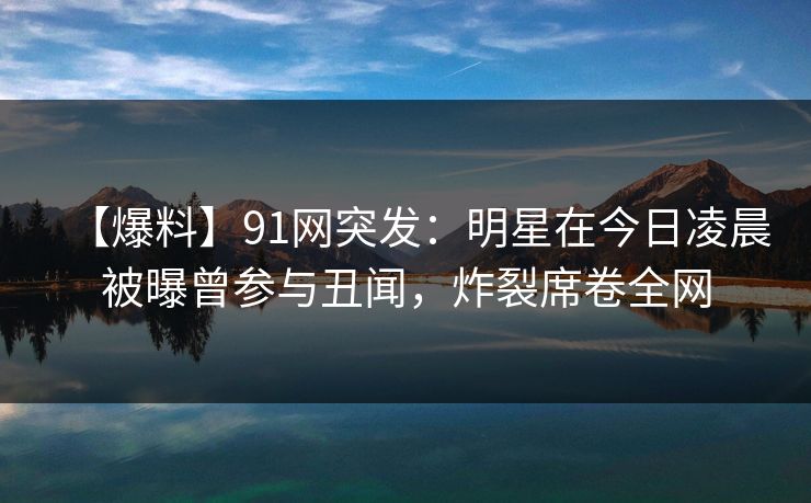 【爆料】91网突发：明星在今日凌晨被曝曾参与丑闻，炸裂席卷全网