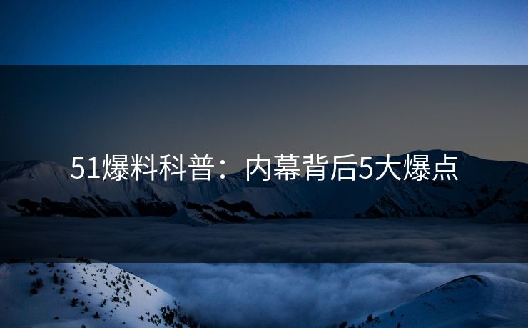 51爆料科普：内幕背后5大爆点