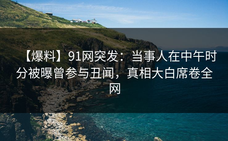 【爆料】91网突发：当事人在中午时分被曝曾参与丑闻，真相大白席卷全网