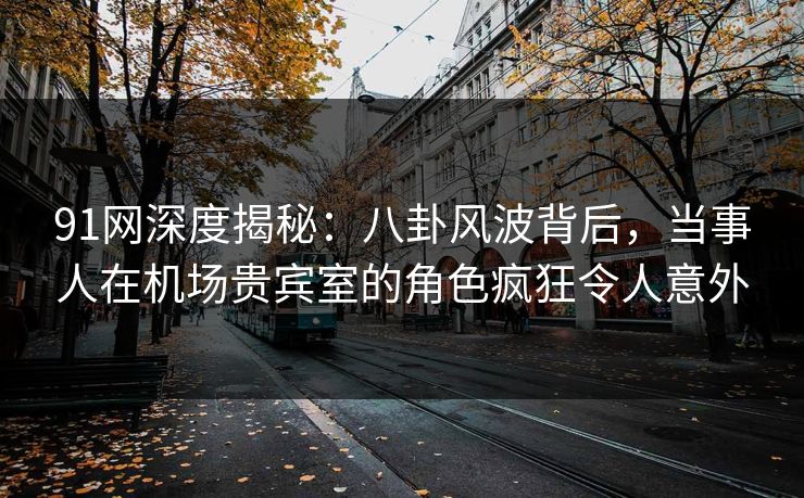 91网深度揭秘:八卦风波背后,当事人在机场贵宾室的角色疯狂令人意外 91网深度揭秘:八卦风波背后,当事人在机场贵宾室的角色疯狂令人意外
