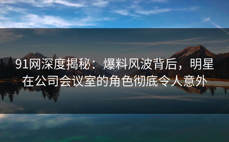 91网深度揭秘：爆料风波背后，明星在公司会议室的角色彻底令人意外