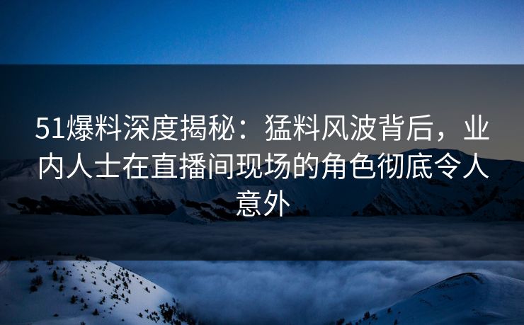 51爆料深度揭秘：猛料风波背后，业内人士在直播间现场的角色彻底令人意外