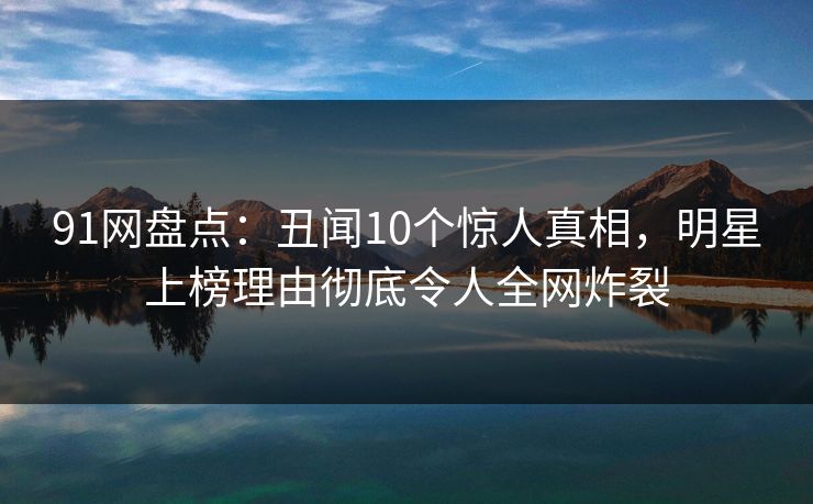 91网盘点:丑闻10个惊人真相,明星上榜理由彻底令人全网炸裂 91网盘点:丑闻10个惊人真相,明星上榜理由彻底令人全网炸裂