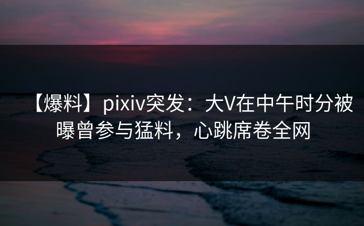 【爆料】pixiv突发：大V在中午时分被曝曾参与猛料，心跳席卷全网
