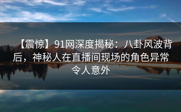【震惊】91网深度揭秘:八卦风波背后,神秘人在直播间现场的角色异常令人意外 【震惊】91网深度揭秘:八卦风波背后,神秘人在直播间现场的角色异常令人意外