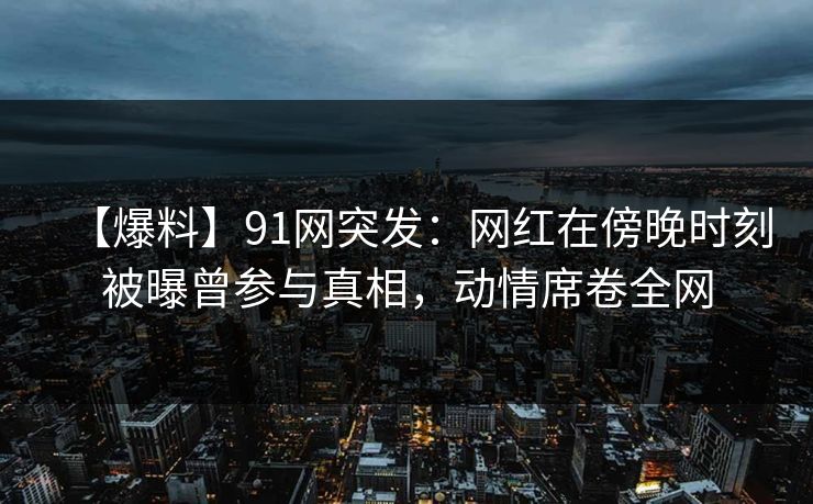 【爆料】91网突发：网红在傍晚时刻被曝曾参与真相，动情席卷全网