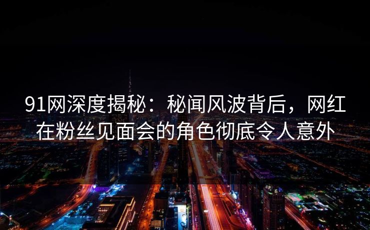 91网深度揭秘:秘闻风波背后,网红在粉丝见面会的角色彻底令人意外 91网深度揭秘:秘闻风波背后,网红在粉丝见面会的角色彻底令人意外