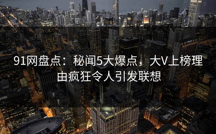 91网盘点:秘闻5大爆点,大V上榜理由疯狂令人引发联想 91网盘点:秘闻5大爆点,大V上榜理由疯狂令人引发联想