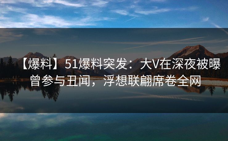 【爆料】51爆料突发：大V在深夜被曝曾参与丑闻，浮想联翩席卷全网