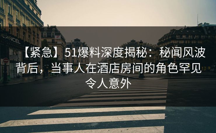 【紧急】51爆料深度揭秘：秘闻风波背后，当事人在酒店房间的角色罕见令人意外