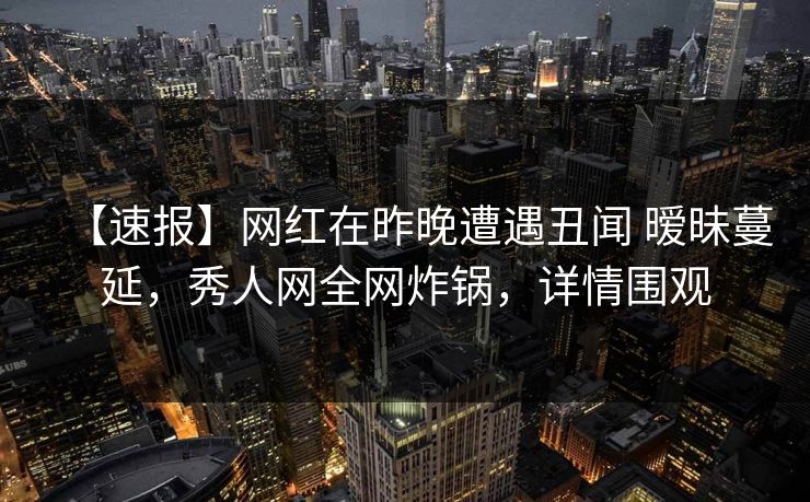 【速报】网红在昨晚遭遇丑闻 暧昧蔓延，秀人网全网炸锅，详情围观
