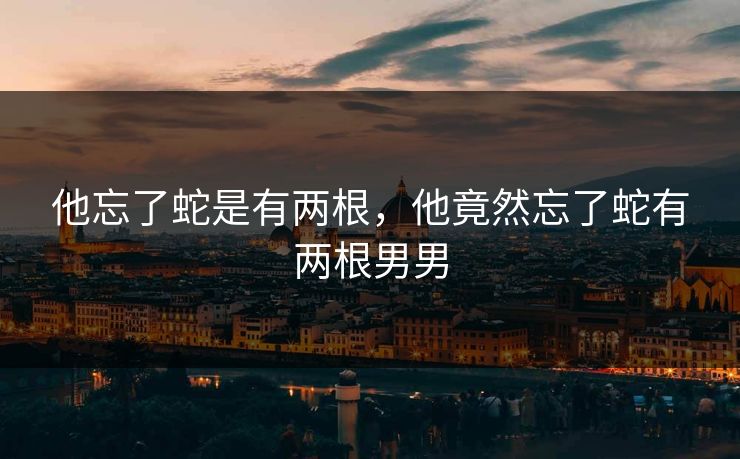 他忘了蛇是有两根,他竟然忘了蛇有两根男男 他忘了蛇是有两根,他竟然忘了蛇有两根男男