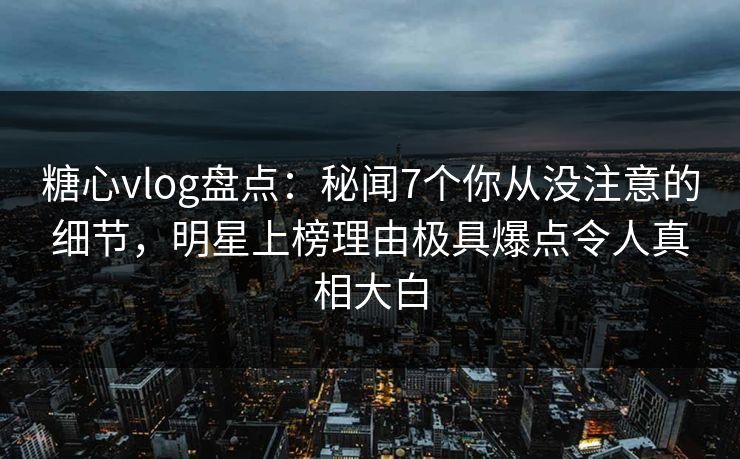 糖心vlog盘点：秘闻7个你从没注意的细节，明星上榜理由极具爆点令人真相大白