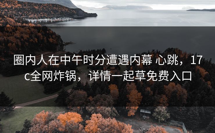圈内人在中午时分遭遇内幕 心跳,17c全网炸锅,详情一起草免费入口 圈内人在中午时分遭遇内幕 心跳,17c全网炸锅,详情一起草免费入口