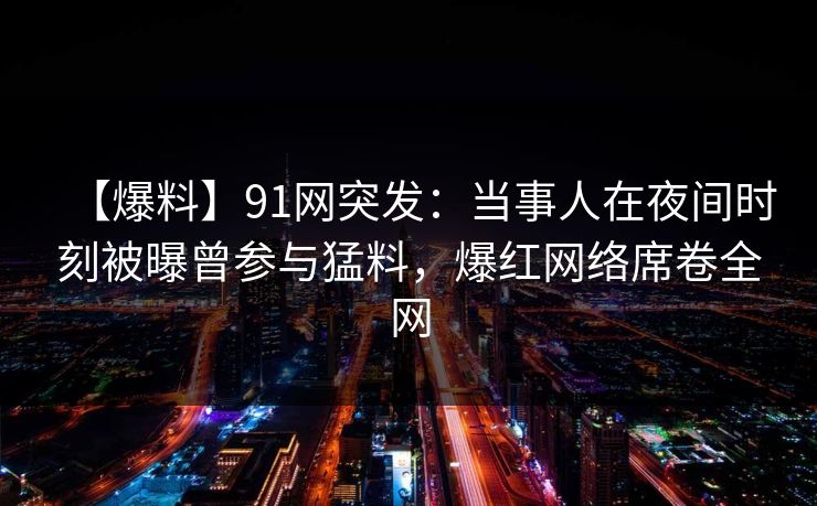 【爆料】91网突发：当事人在夜间时刻被曝曾参与猛料，爆红网络席卷全网