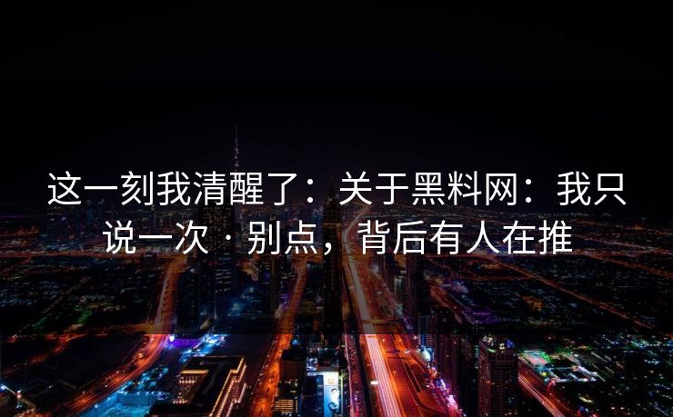这一刻我清醒了：关于黑料网：我只说一次 · 别点，背后有人在推
