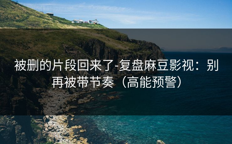 被删的片段回来了-复盘麻豆影视：别再被带节奏（高能预警）