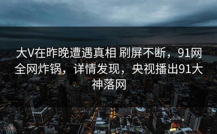 大V在昨晚遭遇真相 刷屏不断，91网全网炸锅，详情发现，央视播出91大神落网