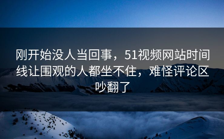 刚开始没人当回事，51视频网站时间线让围观的人都坐不住，难怪评论区吵翻了
