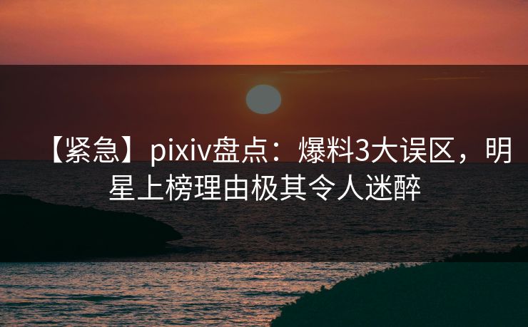 【紧急】pixiv盘点：爆料3大误区，明星上榜理由极其令人迷醉