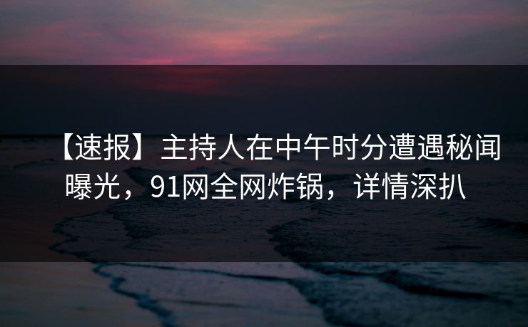 【速报】主持人在中午时分遭遇秘闻曝光，91网全网炸锅，详情深扒