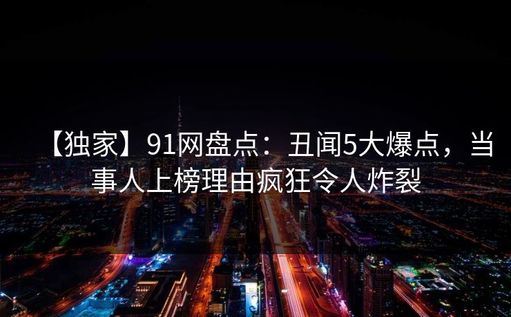 【独家】91网盘点：丑闻5大爆点，当事人上榜理由疯狂令人炸裂