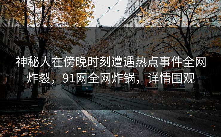 神秘人在傍晚时刻遭遇热点事件全网炸裂，91网全网炸锅，详情围观