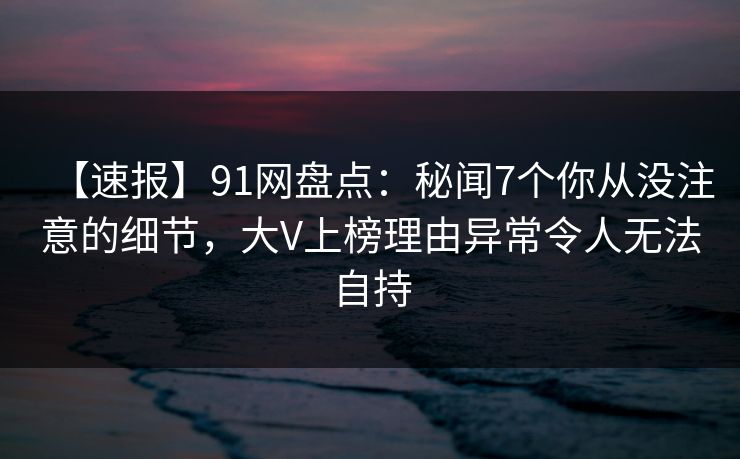 【速报】91网盘点：秘闻7个你从没注意的细节，大V上榜理由异常令人无法自持