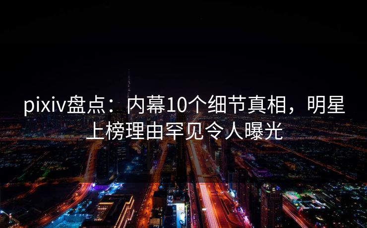 pixiv盘点：内幕10个细节真相，明星上榜理由罕见令人曝光