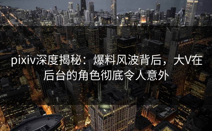 pixiv深度揭秘：爆料风波背后，大V在后台的角色彻底令人意外