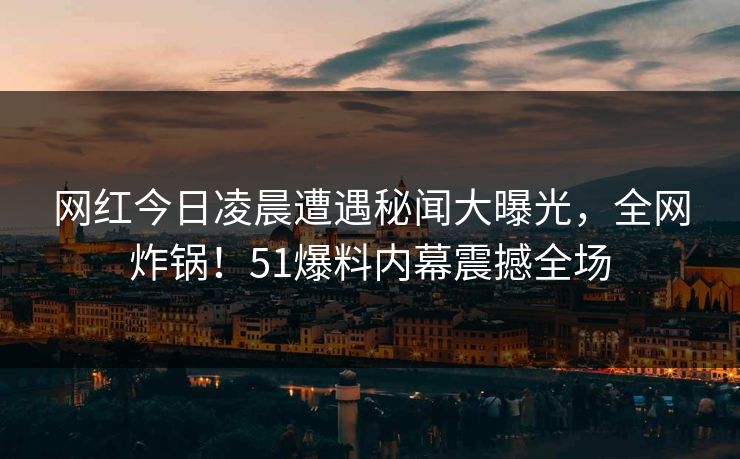 网红今日凌晨遭遇秘闻大曝光，全网炸锅！51爆料内幕震撼全场