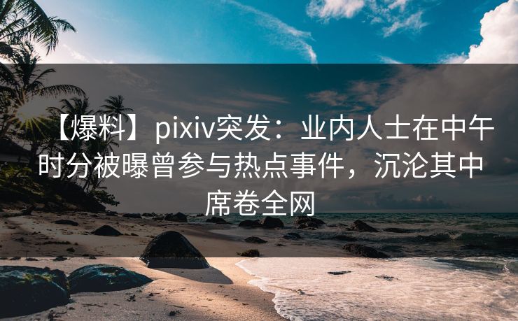 【爆料】pixiv突发：业内人士在中午时分被曝曾参与热点事件，沉沦其中席卷全网