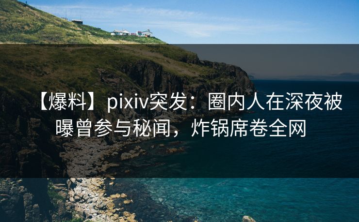 【爆料】pixiv突发：圈内人在深夜被曝曾参与秘闻，炸锅席卷全网