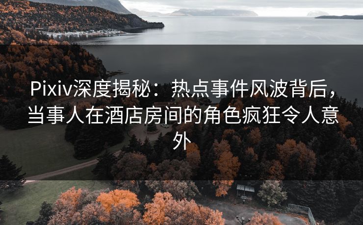 Pixiv深度揭秘：热点事件风波背后，当事人在酒店房间的角色疯狂令人意外