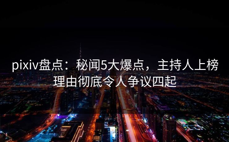 pixiv盘点：秘闻5大爆点，主持人上榜理由彻底令人争议四起