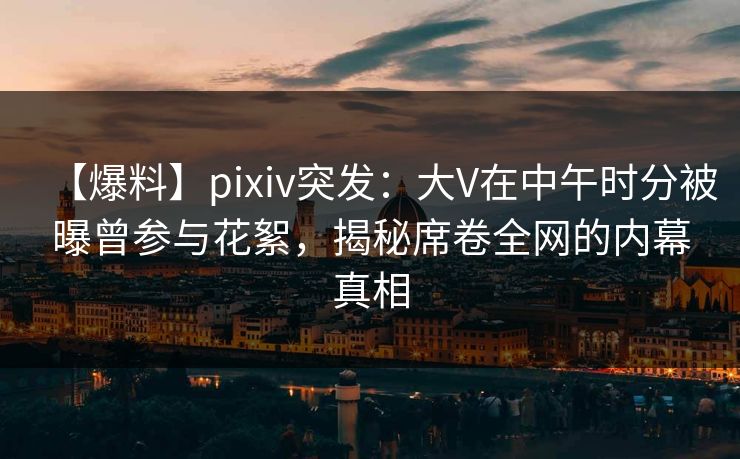 【爆料】pixiv突发：大V在中午时分被曝曾参与花絮，揭秘席卷全网的内幕真相