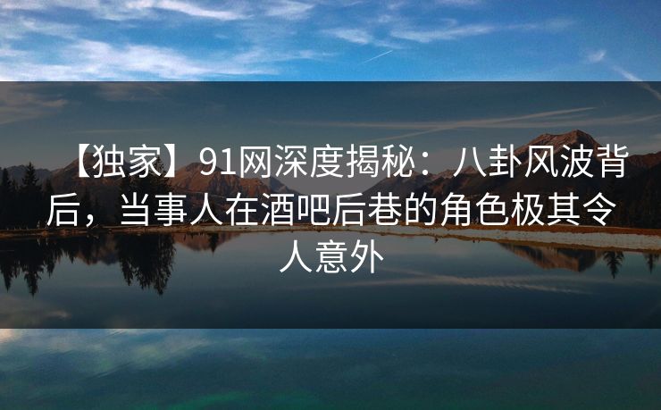 【独家】91网深度揭秘：八卦风波背后，当事人在酒吧后巷的角色极其令人意外