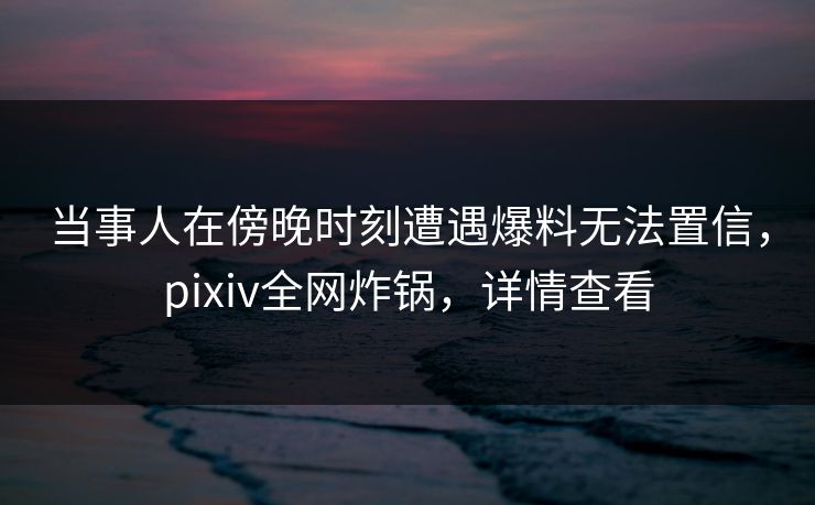 当事人在傍晚时刻遭遇爆料无法置信,pixiv全网炸锅,详情查看 当事人在傍晚时刻遭遇爆料无法置信,pixiv全网炸锅,详情查看