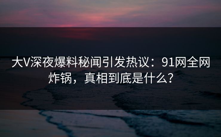 大V深夜爆料秘闻引发热议：91网全网炸锅，真相到底是什么？
