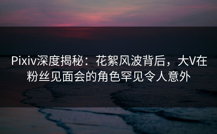Pixiv深度揭秘：花絮风波背后，大V在粉丝见面会的角色罕见令人意外