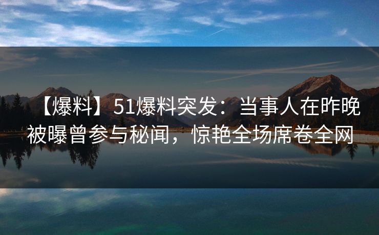 【爆料】51爆料突发：当事人在昨晚被曝曾参与秘闻，惊艳全场席卷全网