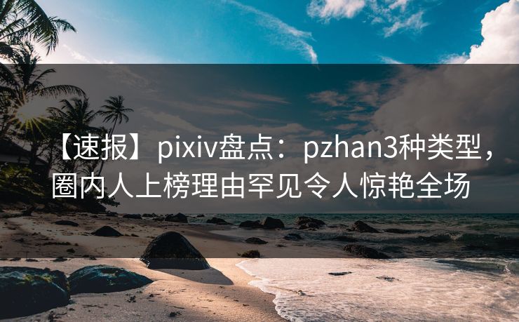 【速报】pixiv盘点：pzhan3种类型，圈内人上榜理由罕见令人惊艳全场