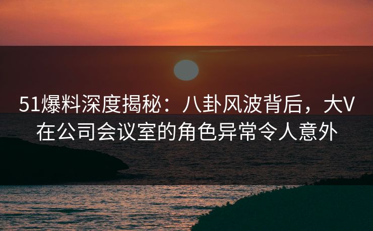 51爆料深度揭秘：八卦风波背后，大V在公司会议室的角色异常令人意外