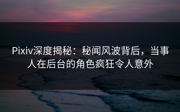 Pixiv深度揭秘:秘闻风波背后,当事人在后台的角色疯狂令人意外 Pixiv深度揭秘:秘闻风波背后,当事人在后台的角色疯狂令人意外