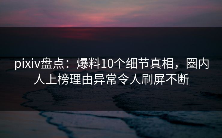pixiv盘点：爆料10个细节真相，圈内人上榜理由异常令人刷屏不断