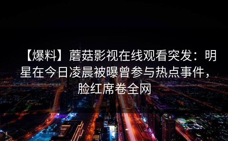 【爆料】蘑菇影视在线观看突发:明星在今日凌晨被曝曾参与热点事件,脸红席卷全网 【爆料】蘑菇影视在线观看突发:明星在今日凌晨被曝曾参与热点事件,脸红席卷全网